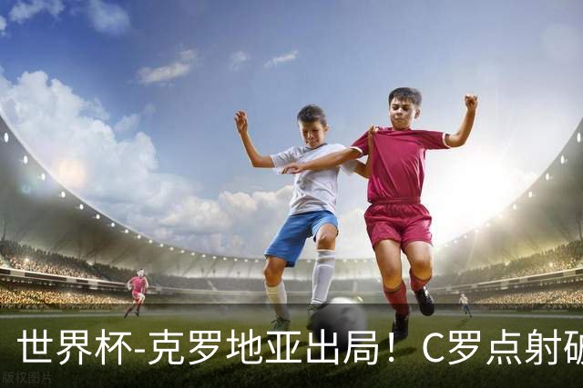 世界杯-克罗地亚出局！C罗点射破荒拉莫斯94分钟绝杀 葡萄牙2-1晋级