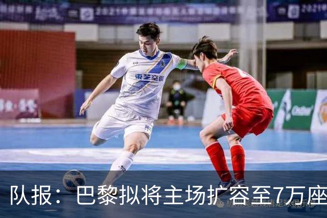 队报：巴黎拟将主场扩容至7万座，打造媲美欧洲豪门的现代化球场