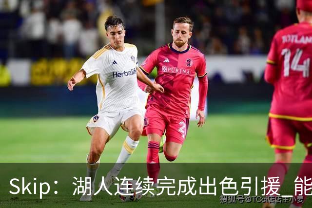 Skip：湖人连续完成出色引援 能实现这些全赖拒绝“詹跑跑”请求